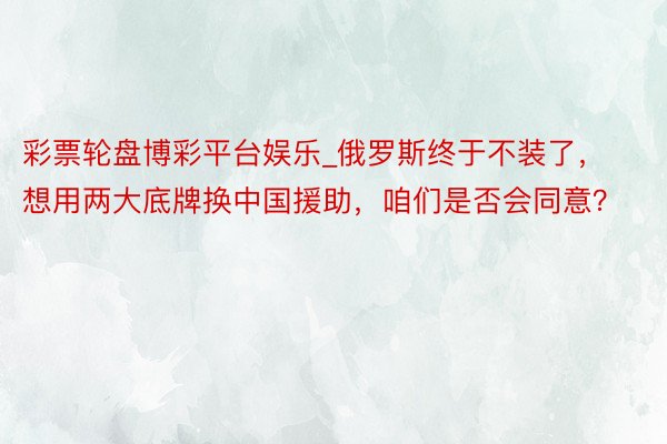 彩票轮盘博彩平台娱乐_俄罗斯终于不装了，想用两大底牌换中国援助，咱们是否会同意？