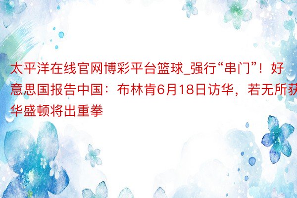 太平洋在线官网博彩平台篮球_强行“串门”！好意思国报告中国：布林肯6月18日访华，若无所获，华盛顿将出重拳