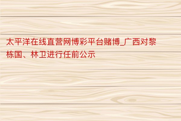 太平洋在线直营网博彩平台赌博_广西对黎栋国、林卫进行任前公示