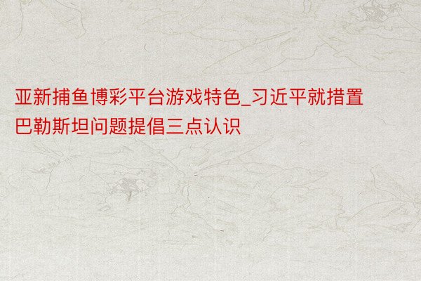 亚新捕鱼博彩平台游戏特色_习近平就措置巴勒斯坦问题提倡三点认识