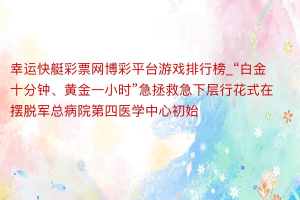 幸运快艇彩票网博彩平台游戏排行榜_“白金十分钟、黄金一小时”急拯救急下层行花式在摆脱军总病院第四医学中心初始