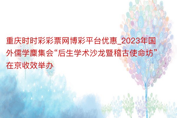 重庆时时彩彩票网博彩平台优惠_2023年国外儒学麇集会“后生学术沙龙暨稽古使命坊”在京收效举办