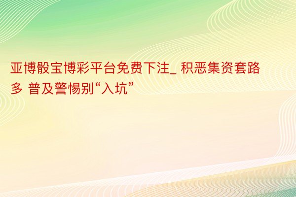 亚博骰宝博彩平台免费下注_ 积恶集资套路多 普及警惕别“入坑”